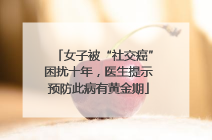 女子被“社交癌”困扰十年，医生提示预防此病有黄金期