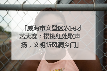 威海市文登区农民才艺大赛：樱桃红处歌声扬，文明新风满乡间