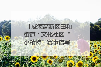 威海高新区田和街道：文化社区“小精特”赛事谱写文化赋能新乐章