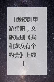 微短剧里游岳阳，文旅短剧《我和龙女有个约会》上线