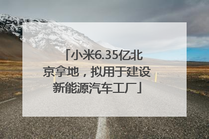 小米6.35亿北京拿地，拟用于建设新能源汽车工厂