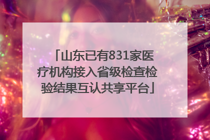 山东已有831家医疗机构接入省级检查检验结果互认共享平台