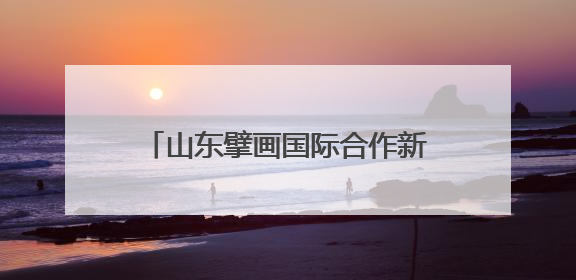 山东擘画国际合作新愿景 718对友城架起对外开放金桥