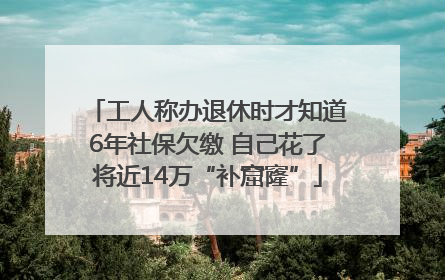 工人称办退休时才知道6年社保欠缴 自己花了将近14万“补窟窿”