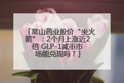 常山药业股价“坐火箭”：2个月上涨近2倍 GLP-1减重市场能兑现吗？