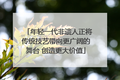 年轻一代非遗人正将传统技艺带向更广阔的舞台 创造更大价值