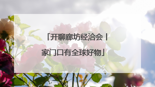 开聊廊坊经洽会丨家门口有全球好物