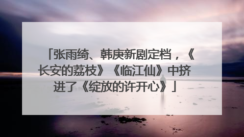 张雨绮、韩庚新剧定档，《长安的荔枝》《临江仙》中挤进了《绽放的许开心》