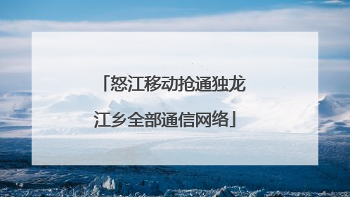 怒江移动抢通独龙江乡全部通信网络