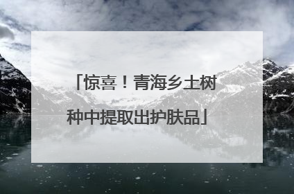 惊喜！青海乡土树种中提取出护肤品