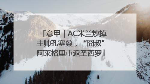 意甲｜AC米兰炒掉主帅孔塞桑，“囧叔”阿莱格里重返圣西罗