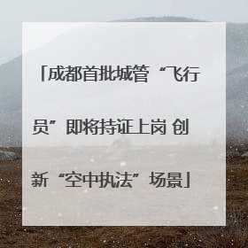 成都首批城管“飞行员”即将持证上岗 创新“空中执法”场景