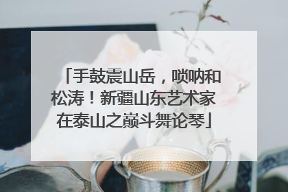 手鼓震山岳，唢呐和松涛！新疆山东艺术家在泰山之巅斗舞论琴