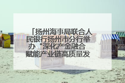 扬州海事局联合人民银行扬州市分行举办“深化产金融合 赋能产业链高质量发展”共建联学活动