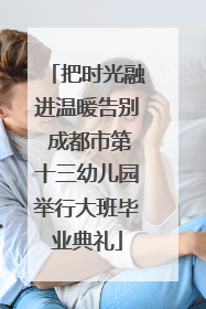 把时光融进温暖告别 成都市第十三幼儿园举行大班毕业典礼