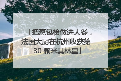 把葱包桧做进大餐，法国大厨在杭州收获第 30 颗米其林星