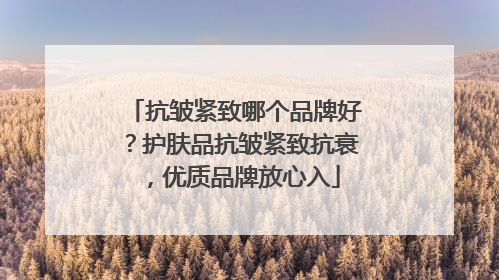 抗皱紧致哪个品牌好？护肤品抗皱紧致抗衰，优质品牌放心入