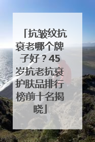 抗皱纹抗衰老哪个牌子好？45岁抗老抗衰护肤品排行榜前十名揭晓