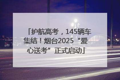 护航高考，145辆车集结！烟台2025“爱心送考”正式启动