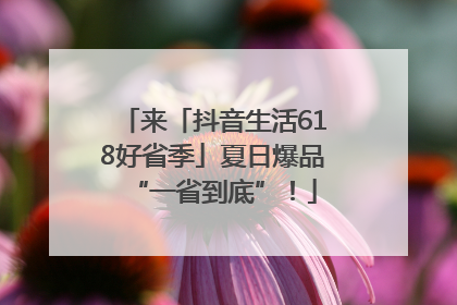 来「抖音生活618好省季」夏日爆品“一省到底”！
