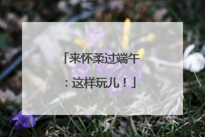 来怀柔过端午：这样玩儿！