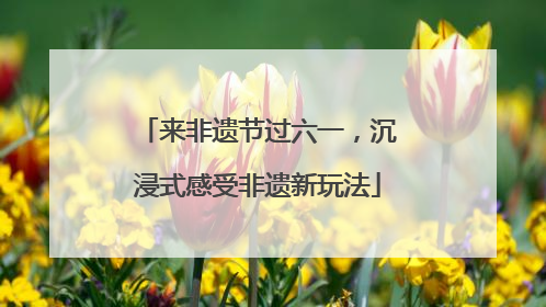 来非遗节过六一，沉浸式感受非遗新玩法