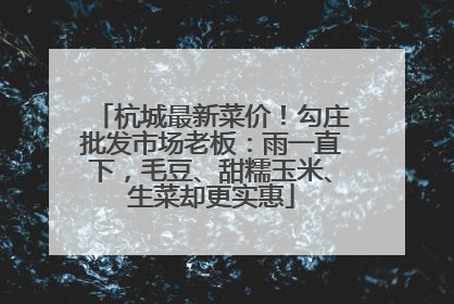 杭城最新菜价！勾庄批发市场老板：雨一直下，毛豆、甜糯玉米、生菜却更实惠