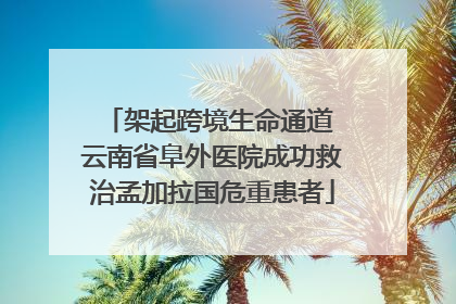 架起跨境生命通道 云南省阜外医院成功救治孟加拉国危重患者