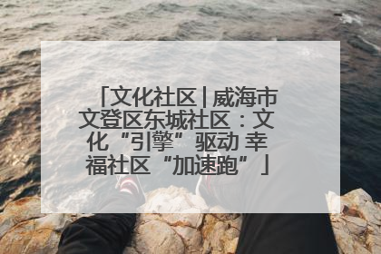 文化社区│威海市文登区东城社区：文化“引擎”驱动 幸福社区“加速跑”