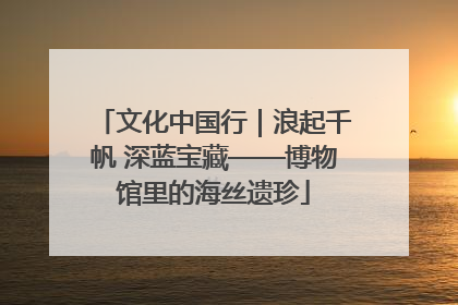 文化中国行｜浪起千帆 深蓝宝藏——博物馆里的海丝遗珍
