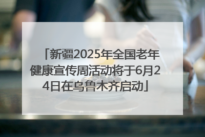 新疆2025年全国老年健康宣传周活动将于6月24日在乌鲁木齐启动