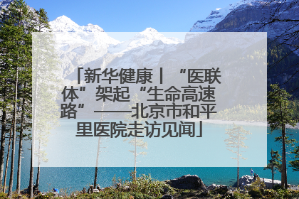 新华健康丨“医联体”架起“生命高速路”——北京市和平里医院走访见闻