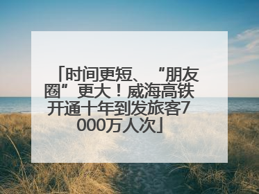 时间更短、“朋友圈”更大！威海高铁开通十年到发旅客7000万人次