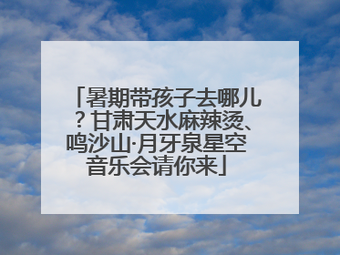 暑期带孩子去哪儿？甘肃天水麻辣烫、鸣沙山·月牙泉星空音乐会请你来