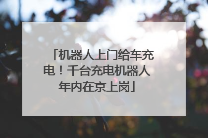 机器人上门给车充电！千台充电机器人年内在京上岗