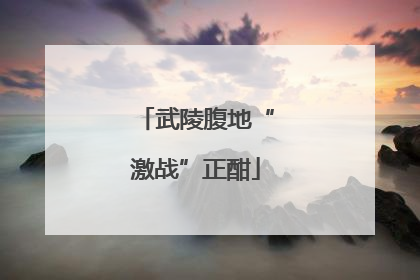 武陵腹地“激战”正酣