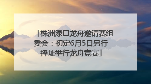 株洲渌口龙舟邀请赛组委会：初定6月5日另行择址举行龙舟竞赛