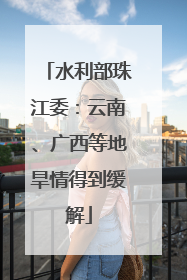 水利部珠江委：云南、广西等地旱情得到缓解
