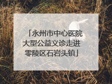 永州市中心医院大型公益义诊走进零陵区石岩头镇