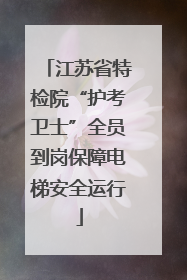 江苏省特检院“护考卫士”全员到岗保障电梯安全运行