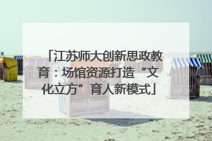 江苏师大创新思政教育：场馆资源打造“文化立方”育人新模式
