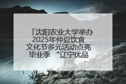 沈阳农业大学举办2025年仲夏饮食文化节多元活动点亮毕业季 “辽宁优品”进校园首站启动