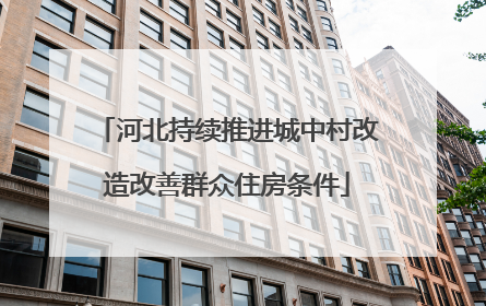 河北持续推进城中村改造改善群众住房条件