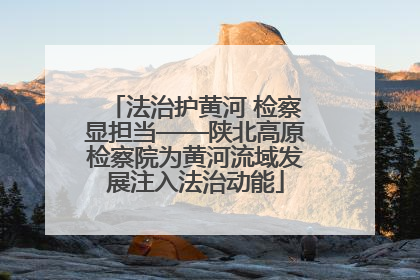 法治护黄河 检察显担当——陕北高原检察院为黄河流域发展注入法治动能