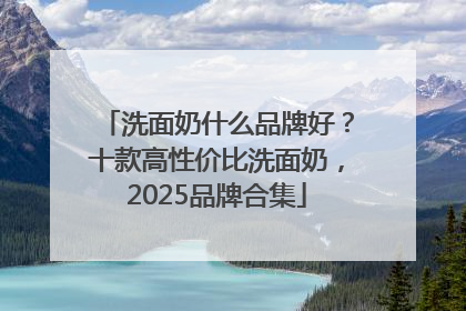 洗面奶什么品牌好？十款高性价比洗面奶，2025品牌合集