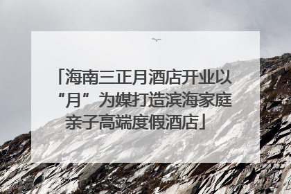 海南三正月酒店开业以“月”为媒打造滨海家庭亲子高端度假酒店