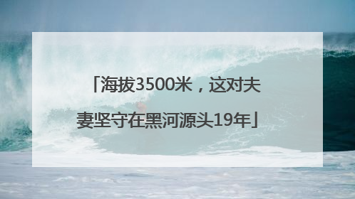海拔3500米，这对夫妻坚守在黑河源头19年