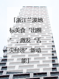 浙江兰溪地标美食“出圈”，激发“舌尖经济”新动能