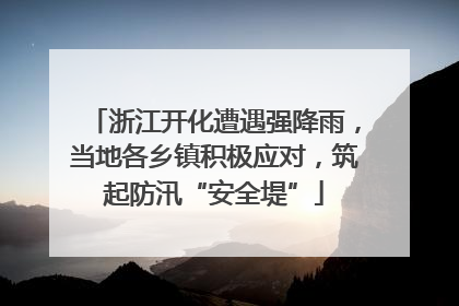 浙江开化遭遇强降雨，当地各乡镇积极应对，筑起防汛“安全堤”
