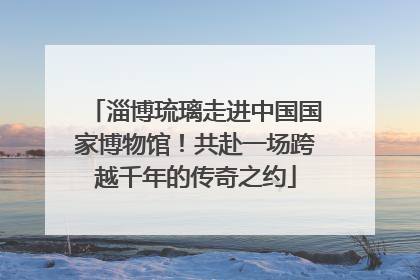淄博琉璃走进中国国家博物馆！共赴一场跨越千年的传奇之约